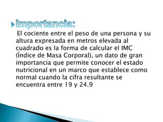 El cociente entre el peso de una persona y su
altura expresada en metros elevada al
cuadrado es la forma de calcular el IMC
(Índice de Masa Corporal), un dato de gran
importancia que permite conocer el estado
nutricional en un marco que establece como
normal cuando la cifra resultante se
encuentra entre 19 y 24.9
 