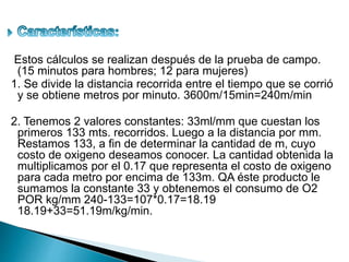 Estos cálculos se realizan después de la prueba de campo.
(15 minutos para hombres; 12 para mujeres)
1. Se divide la distancia recorrida entre el tiempo que se corrió
y se obtiene metros por minuto. 3600m/15min=240m/min
2. Tenemos 2 valores constantes: 33ml/mm que cuestan los
primeros 133 mts. recorridos. Luego a la distancia por mm.
Restamos 133, a fin de determinar la cantidad de m, cuyo
costo de oxigeno deseamos conocer. La cantidad obtenida la
multiplicamos por el 0.17 que representa el costo de oxigeno
para cada metro por encima de 133m. QA éste producto le
sumamos la constante 33 y obtenemos el consumo de O2
POR kg/mm 240-133=107*0.17=18.19
18.19+33=51.19m/kg/min.
 