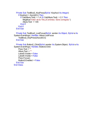 Private Sub TextBox2_KeyPress(ByVal KeyAscii As Integer)
If KeyAscii = Asc(vbCr) Then
If Val(Altura.Text) < 1.4 Or Val(Altura.Text) > 2.1 Then
MsgBox("Valor de la TALLA errónea. Será corregida.")
Altura.Text = 1.65
End If
End If
End Sub
Private Sub TextBox2_LostFocus(ByVal sender As Object, ByVal e As
System.EventArgs) Handles Altura.LostFocus
TextBox2_KeyPress(Asc(vbCr))
End Sub
Private Sub Button2_Click(ByVal sender As System.Object, ByVal e As
System.EventArgs) Handles Button2.Click
Peso.Text = ""
Altura.Text = ""
Label3.Visible = False
Label4.Visible = False
Peso.Focus()
Button2.Enabled = False
End Sub
End Class
 