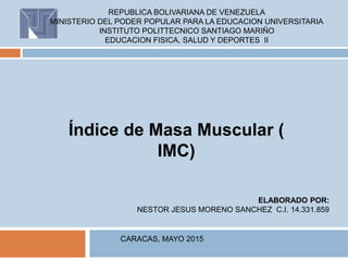 REPUBLICA BOLIVARIANA DE VENEZUELA
MINISTERIO DEL PODER POPULAR PARA LA EDUCACION UNIVERSITARIA
INSTITUTO POLITTECNICO SANTIAGO MARIÑO
EDUCACION FISICA, SALUD Y DEPORTES II
ELABORADO POR:
NESTOR JESUS MORENO SANCHEZ C.I. 14.331.859
CARACAS, MAYO 2015
 