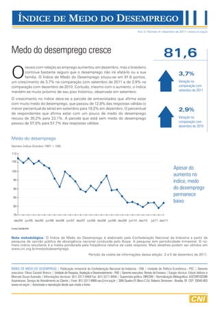 Ano 3 Número 4 dezembro de 2011 www.cni.org.br




Medo do desemprego cresce                                                                                                    81,6
O
       receio com relação ao emprego aumentou em dezembro, mas o brasileiro
       continua bastante seguro que o desemprego não irá afetá-lo ou a sua
                                                                                                                                          3,7%
       família. O Índice de Medo do Desemprego situou-se em 81,6 pontos,
um crescimento de 3,7% na comparação com setembro de 2011 e de 2,9% na                                                                    Variação na
comparação com dezembro de 2010. Contudo, mesmo com o aumento, o índice                                                                   comparação com
mantém-se muito próximo de seu piso histórico, observado em setembro.                                                                     setembro de 2011

O crescimento no índice deve-se a parcela de entrevistados que afirma estar
com muito medo do desemprego, que passou de 12,8% das respostas válidas (o
menor percentual da série) em setembro para 19,2% em dezembro. O percentual                                                               2,9%
de respondentes que afirma estar com um pouco de medo do desemprego
recuou de 30,2% para 23,1%. A parcela que está sem medo do desemprego                                                                     Variação na
passou de 57,0% para 57,7% das respostas válidas.                                                                                         comparação com
                                                                                                                                          dezembro de 2010


Medo do desemprego
Número Índice (Outubro 1997 = 100)

110

105

                                                                                                                                     Apesar do
100
                                                                                                                                     aumento no
 95
                                                                                                                                     índice, medo
 90                                                                                                                                  do desemprego
 85
                                                                                                                                     permanece
                                                                                                                                     baixo
 80

 75
  dez/04 jun/05 dez/05 jun/06 dez/06 jun/07 dez/07 jun/08 dez/08 jun/09 dez/09 jun/10 dez/10                       jul/11 dez/11

Fonte:CNI/IBOPE



Nota metodológica: O Índice de Medo do Desemprego é elaborado pela Confederação Nacional da Indústria a partir de
pesquisa de opinião pública de abrangência nacional conduzida pelo Ibope. A pesquisa tem periodicidade trimestral. O nú-
mero índice resultante é a média ponderada pela freqüência relativa de cada resposta. Mais detalhes podem ser obtidos em
www.cni.org.br/medododesemprego.
                                                               Período da coleta de informações dessa edição: 2 a 5 de dezembro de 2011.



ÍNDICE DE MEDO DO DESEMPREGO | Publicação trimestral da Confederação Nacional da Indústria - CNI | Unidade de Política Econômica - PEC | Gerente
executivo: Flávio Castelo Branco | Unidade de Pesquisa, Avaliação e Desenvolvimento - PAD | Gerente-executivo: Renato da Fonseca | Equipe técnica: Edson Velloso e
Marcelo Souza Azevedo | Informações técnicas: (61) 3317-9468 Fax: (61) 3317-9456 | Supervisão gráfica: DIRCOM | Normalização Bibliográfica: ASCORP/GEDIN
Assinaturas: Serviço de Atendimento ao Cliente | Fone: (61) 3317-9989 sac@cni.org.br | SBN Quadra 01 Bloco C Ed. Roberto Simonsen - Brasília, DF CEP: 70040-903
www.cni.org.br | Autorizada a reprodução desde que citada a fonte.
 