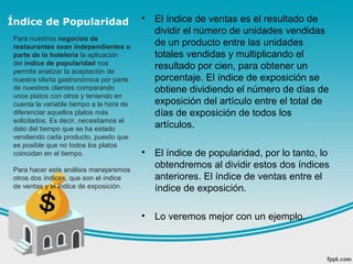 Índice de Popularidad • El índice de ventas es el resultado de
dividir el número de unidades vendidas
de un producto entre las unidades
totales vendidas y multiplicando el
resultado por cien, para obtener un
porcentaje. El índice de exposición se
obtiene dividiendo el número de días de
exposición del artículo entre el total de
días de exposición de todos los
artículos.
• El índice de popularidad, por lo tanto, lo
obtendremos al dividir estos dos índices
anteriores. El índice de ventas entre el
índice de exposición.
• Lo veremos mejor con un ejemplo.
Para nuestros negocios de
restaurantes sean independientes o
parte de la hotelería la aplicación
del índice de popularidad nos
permite analizar la aceptación de
nuestra oferta gastronómica por parte
de nuestros clientes comparando
unos platos con otros y teniendo en
cuenta la variable tiempo a la hora de
diferenciar aquellos platos más
solicitados. Es decir, necesitamos el
dato del tiempo que se ha estado
vendiendo cada producto, puesto que
es posible que no todos los platos
coincidan en el tiempo.
Para hacer este análisis manejaremos
otros dos índices, que son el índice
de ventas y el índice de exposición.
 