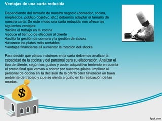 Ventajas de una carta reducida
Dependiendo del tamaño de nuestro negocio (comedor, cocina,
empleados, público objetivo, etc.) debemos adaptar el tamaño de
nuestra carta. De este modo una carta reducida nos ofrece las
siguientes ventajas:
•facilita el trabajo en la cocina
•reduce el tiempo de elección al cliente
•facilita la gestión de compra y la gestión de stocks
•favorece los platos más rentables
•ventajas financieras al aumentar la rotación del stocks
Para decidir que platos incluimos en la carta debemos analizar la
capacidad de la cocina y del personal para su elaboración. Analizar el
tipo de cliente, según los gustos y poder adquisitivo teniendo en cuenta
el precio final que vamos a cobrar por nuestros platos. Implicar al
personal de cocina en la decisión de la oferta para favorecer un buen
ambiente de trabajo y que se sienta a gusto en la realización de las
recetas.
 