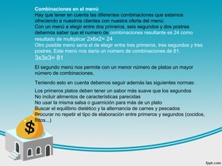 Combinaciones en el menú
Hay que tener en cuenta las diferentes combinaciones que estamos
ofreciendo a nuestros clientes con nuestra oferta del menú:
Con un menú a elegir entre dos primeros, seis segundos y dos postres
debemos saber que el numero de combinaciones resultante es 24 como
resultado de multiplicar 2x6x2= 24
Otro posible menú sería el de elegir entre tres primeros, tres segundos y tres
postres. Este menú nos daría un número de combinaciones de 81.
3x3x3= 81
El segundo menú nos permite con un menor número de platos un mayor
número de combinaciones.
Teniendo esto en cuenta debemos seguir además las siguientes normas:
Los primeros platos deben tener un sabor más suave que los segundos
No incluir alimentos de características parecidas
No usar la misma salsa o guarnición para más de un plato
Buscar el equilibrio dietético y la alternancia de carnes y pescados
Procurar no repetir el tipo de elaboración entre primeros y segundos (cocidos,
fritos...)
 
