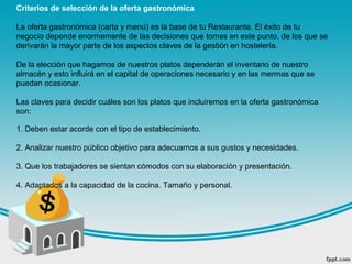 Criterios de selección de la oferta gastronómica
La oferta gastronómica (carta y menú) es la base de tu Restaurante. El éxito de tu
negocio depende enormemente de las decisiones que tomes en este punto, de los que se
derivarán la mayor parte de los aspectos claves de la gestión en hostelería.
De la elección que hagamos de nuestros platos dependerán el inventario de nuestro
almacén y esto influirá en el capital de operaciones necesario y en las mermas que se
puedan ocasionar.
Las claves para decidir cuáles son los platos que incluiremos en la oferta gastronómica
son:
1. Deben estar acorde con el tipo de establecimiento.
2. Analizar nuestro público objetivo para adecuarnos a sus gustos y necesidades.
3. Que los trabajadores se sientan cómodos con su elaboración y presentación.
4. Adaptados a la capacidad de la cocina. Tamaño y personal.
 