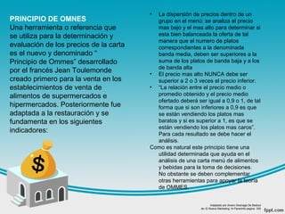 PRINCIPIO DE OMNES
Una herramienta o referencia que
se utiliza para la determinación y
evaluación de los precios de la carta
es el nuevo y denominado “
Principio de Ommes” desarrollado
por el francés Jean Toulemonde
creado primero para la venta en los
establecimientos de venta de
alimentos de supermercados e
hipermercados. Posteriormente fue
adaptada a la restauración y se
fundamenta en los siguientes
indicadores:
• La dispersión de precios dentro de un
grupo en el menú: se analiza el precio
mas bajo y el mas alto para determinar si
esta bien balanceada la oferta de tal
manera que el numero de platos
correspondientes a la denominada
banda media, deben ser superiores a la
suma de los platos de banda baja y a los
de banda alta
• El precio mas alto NUNCA debe ser
superior a 2 o 3 veces el precio inferior.
• “La relación entre el precio medio o
promedio obtenido y el precio medio
ofertado deberá ser igual a 0,9 o 1, de tal
forma que si son inferiores a 0,9 es que
se están vendiendo los platos mas
baratos y si es superior a 1, es que se
están vendiendo los platos mas caros”.
Para cada resultado se debe hacer el
análisis.
Como es natural este principio tiene una
utilidad determinada que ayuda en el
análisis de una carta menú de alimentos
y bebidas para la toma de decisiones.
No obstante se deben complementar
otras herramientas para apoyar la teoría
de OMMES.
Adaptado por Alvaro Goenaga De Bedout
de: El Nuevo Marketing 14 Paraninfo pagina 335
 