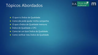  O que é o Índice de Qualidade;
 Como ele pode ajudar minha campanha;
 O que o Índice de Qualidade mensura;
 Índice de Qualidade x CPC;
 Como ter um bom Índice de Qualidade;
 Como verificar meu Índice de Qualidade.
Tópicos Abordados
 