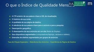  A CTR anterior de sua palavra-chave e URL de visualização;
 O histórico de sua conta;
 A qualidade de sua página de destino;
 A relevância de sua palavra-chave para o anúncio e para a pesquisa;
 Desempenho geográfico;
 O desempenho de seus anúncios em um site (Rede de Display);
 Seus dispositivos segmentados (computadores/laptops, celulares e tablets);
 Extensões de sitelinks segmentados por grupos de anúncios.
O que o Índice de Qualidade Mensura
Taxa de Cliques Esperados – Relevância dos Anúncios – Experiência da Página de Destino
 