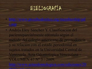 BIBLIOGRAFÍA
• http://www.prosthodontics.org/membership/pd
i.asp
• Andrés Eloy Sánchez Y. Clasificación del
pacienteparcialmente edéntulo según el
metodo del colegio americano de prostodoncia
y su relación con el estado periodontal en
sujetos tratados en la Universidad Central de
Venezuela. Acta Odontológica Venezolana -
VOLUMEN 47 Nº 3 / 2009.
http://www.actaodontologica.com/ediciones/20
 