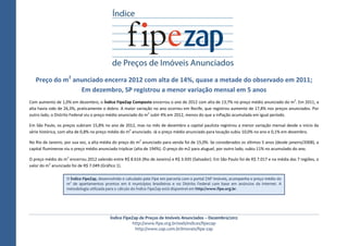 Preço do m2 anunciado encerra 2012 com alta de 14%, quase a metade do observado em 2011;
                 Em dezembro, SP registrou a menor variação mensal em 5 anos
Com aumento de 1,0% em dezembro, o Índice FipeZap Composto encerrou o ano de 2012 com alta de 13,7% no preço médio anunciado do m2. Em 2011, a
alta havia sido de 26,3%, praticamente o dobro. A maior variação no ano ocorreu em Recife, que registrou aumento de 17,8% nos preços anunciados. Por
outro lado, o Distrito Federal viu o preço médio anunciado do m2 subir 4% em 2012, menos do que a inflação acumulada em igual período.

Em São Paulo, os preços subiram 15,8% no ano de 2012, mas no mês de dezembro a capital paulista registrou a menor variação mensal desde o início da
série histórica, com alta de 0,8% no preço médio do m2 anunciado. Já o preço médio anunciado para locação subiu 10,0% no ano e 0,1% em dezembro.

No Rio de Janeiro, por sua vez, a alta média do preço do m2 anunciado para venda foi de 15,0%. Se considerados os últimos 5 anos (desde janeiro/2008), a
capital fluminense viu o preço médio anunciado triplicar (alta de 194%). O preço do m2 para aluguel, por outro lado, subiu 11% no acumulado do ano.

O preço médio do m2 encerrou 2012 valendo entre R$ 8.616 (Rio de Janeiro) e R$ 3.935 (Salvador). Em São Paulo foi de R$ 7.017 e na média das 7 regiões, o
valor do m2 anunciado foi de R$ 7.049 (Gráfico 1).

                   O Índice FipeZap, desenvolvido e calculado pela Fipe em parceria com o portal ZAP Imóveis, acompanha o preço médio do
                   m2 de apartamentos prontos em 6 municípios brasileiros e no Distrito Federal com base em anúncios da internet. A
                   metodologia utilizada para o cálculo do Índice FipeZap está disponível em http://www.fipe.org.br.




                                          Índice FipeZap de Preços de Imóveis Anunciados – Dezembro/2012
                                                     http://www.fipe.org.br/web/indices/fipezap
                                                       http://www.zap.com.br/imoveis/fipe-zap
 