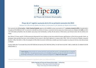 Índice FipeZap de Preços de Imóveis Anunciados – Junho/2013
http://www.fipe.org.br/web/indices/fipezap
http:// www.zap.com.br/imoveis/fipe-zap
Preço do m2 registra aumento de 6,1% no primeiro semestre de 2013
Aumento é de 2,8% acima da inflação; Nos últimos 12 meses preços 11,6%, liderados por Niterói e Rio de Janeiro
Com aumento de 1,1% em junho, o Índice FipeZap Ampliado registrou alta de 6,1% no preço anunciado do m2
na primeira metade de 2013. Considerando a
variação do IPCA (IBGE) de 3,2%* no semestre e de 6,8% nos últimos 12 meses, o aumento real dos preços dos imóveis (acima da inflação) é de 2,8% em 2013
e de 4,5% desde junho/2012. Das 16 cidades cujos preços são monitorados, Curtiba, Rio de Janeiro e Vitória são as que tiveram maior alta nos últimos seis
meses.
Nos últimos 12 meses, porém, Curitiba apresenta desempenho mais modesto, já que teve quedas de preços significativas no final do ano passado. Assim, os
destaques nesse período ficam por conta de Niterói, Rio de Janeiro e São Paulo registram as maiores altas (7,8%, 7,6% e 6,7% acima da inflação), enquanto
Brasília (-7,0%), Vila Velha (-1,7%), Florianópolis (-0,7%) e Belo Horizonte (-0,4%) são as cidades que tiveram quedas nos preços em termos reais (descontada
a inflação).
O preço médio do m2
anunciado ficou entre R$ 9.285 (Rio de Janeiro) e R$ 3.583 (Vila Velha). Em São Paulo foi de R$ 7.268 e a média das 16 cidades foi de R$
6.824 (Gráfico 1).
* Para junho, a variação do IPCA considerada foi a esperada pelo mercado segundo o Boletim Focus, do Banco Central do Brasil
O Índice FipeZap, desenvolvido em conjunto pela Fipe e pelo portal ZAP Imóveis, é calculado pela Fipe e acompanha
o preço médio do m2
de apartamentos prontos em 16 municípios brasileiros com base em anúncios da internet. A
metodologia utilizada para o cálculo do Índice FipeZap está disponível em http://www.fipe.org.br.
 