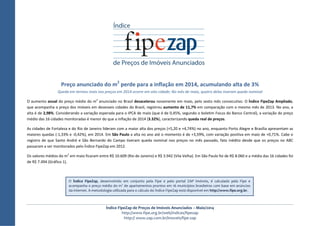 Índice FipeZap de Preços de Imóveis Anunciados – Maio/2014
http://www.fipe.org.br/web/indices/fipezap
http:// www.zap.com.br/imoveis/fipe-zap
Preço anunciado do m2
perde para a inflação em 2014, acumulando alta de 3%
Queda em termos reais nos preços em 2014 ocorre em oito cidade; No mês de maio, quatro delas tiveram queda nominal
O aumento anual do preço médio do m2
anunciado no Brasil desacelerou novamente em maio, pelo sexto mês consecutivo. O Índice FipeZap Ampliado,
que acompanha o preço dos imóveis em dezesseis cidades do Brasil, registrou aumento de 11,7% em comparação com o mesmo mês de 2013. No ano, a
alta é de 2,98%. Considerando a variação esperada para o IPCA de maio (que é de 0,45%, segundo o boletim Focus do Banco Central), a variação do preço
médio das 16 cidades monitoradas é menor do que a inflação de 2014 (3.32%), caracterizando queda real de preços.
As cidades de Fortaleza e do Rio de Janeiro lideram com a maior alta dos preços (+5,20 e +4,74%) no ano, enquanto Porto Alegre e Brasília apresentam as
maiores quedas (-1,33% e -0,42%), em 2014. Em São Paulo a alta no ano até o momento é de +3,59%, com variação positiva em maio de +0,71%. Cabe o
registro de que Santo André e São Bernardo do Campo tiveram queda nominal nos preços no mês passado, fato inédito desde que os preços no ABC
passaram a ser monitorados pelo Índice FipeZap em 2012.
Os valores médios do m2
em maio ficaram entre R$ 10.609 (Rio de Janeiro) e R$ 3.942 (Vila Velha). Em São Paulo foi de R$ 8.060 e a média das 16 cidades foi
de R$ 7.494 (Gráfico 1).
O Índice FipeZap, desenvolvido em conjunto pela Fipe e pelo portal ZAP Imóveis, é calculado pela Fipe e
acompanha o preço médio do m2
de apartamentos prontos em 16 municípios brasileiros com base em anúncios
da internet. A metodologia utilizada para o cálculo do Índice FipeZap está disponível em http://www.fipe.org.br.
 