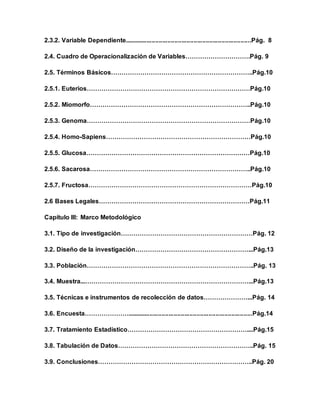 2.3.2. Variable Dependiente.........................................................................Pág. 8
2.4. Cuadro de Operacionalización de Variables………………………….Pág. 9
2.5. Términos Básicos…………………………………………………………..Pág.10
2.5.1. Euterios……………………………………………………………………Pág.10
2.5.2. Miomorfo…………………………………………………………………..Pág.10
2.5.3. Genoma……………………………………………………………………Pág.10
2.5.4. Homo-Sapiens……………………………………………………………Pág.10
2.5.5. Glucosa……………………………………………………………………Pág.10
2.5.6. Sacarosa…………………………………………………………………..Pág.10
2.5.7. Fructosa……………………………………………………………………Pág.10
2.6 Bases Legales………………………………………………………………Pág.11
Capítulo III: Marco Metodológico
3.1. Tipo de investigación………………………………………………………Pág. 12
3.2. Diseño de la investigación………………………………………………...Pág.13
3.3. Población……………………………………………………………………..Pág. 13
3.4. Muestra...……………………………………………………………………...Pág.13
3.5. Técnicas e instrumentos de recolección de datos…………………...Pág. 14
3.6. Encuesta…………………........................................................................Pág.14
3.7. Tratamiento Estadístico…………………………………………………....Pág.15
3.8. Tabulación de Datos………………………………………………………..Pág. 15
3.9. Conclusiones………………………………………………………………..Pág. 20
 