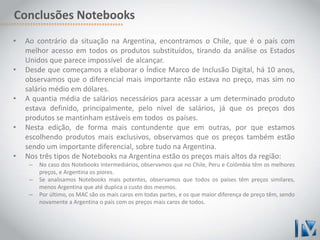 Conclusões Notebooks 
• Ao contrário da situação na Argentina, encontramos o Chile, que é o país com 
melhor acesso em todos os produtos substituídos, tirando da análise os Estados 
Unidos que parece impossível de alcançar. 
• Desde que começamos a elaborar o Índice Marco de Inclusão Digital, há 10 anos, 
observamos que o diferencial mais importante não estava no preço, mas sim no 
salário médio em dólares. 
• A quantia média de salários necessários para acessar a um determinado produto 
estava definido, principalmente, pelo nível de salários, já que os preços dos 
produtos se mantinham estáveis em todos os países. 
• Nesta edição, de forma mais contundente que em outras, por que estamos 
escolhendo produtos mais exclusivos, observamos que os preços também estão 
sendo um importante diferencial, sobre tudo na Argentina. 
• Nos três tipos de Notebooks na Argentina estão os preços mais altos da região: 
– No caso dos Notebooks Intermediários, observamos que no Chile, Peru e Colômbia têm os melhores 
preços, e Argentina os piores. 
– Se analisamos Notebooks mais potentes, observamos que todos os países têm preços similares, 
menos Argentina que até duplica o custo dos mesmos. 
– Por último, os MAC são os mais caros em todas partes, e os que maior diferença de preço têm, sendo 
novamente a Argentina o país com os preços mais caros de todos. 
 