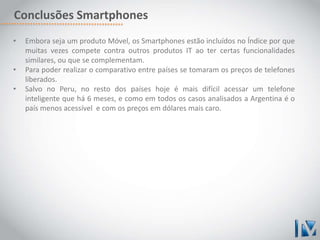 Conclusões Smartphones 
• Embora seja um produto Móvel, os Smartphones estão incluídos no Índice por que 
muitas vezes compete contra outros produtos IT ao ter certas funcionalidades 
similares, ou que se complementam. 
• Para poder realizar o comparativo entre países se tomaram os preços de telefones 
liberados. 
• Salvo no Peru, no resto dos países hoje é mais difícil acessar um telefone 
inteligente que há 6 meses, e como em todos os casos analisados a Argentina é o 
país menos acessível e com os preços em dólares mais caro. 
