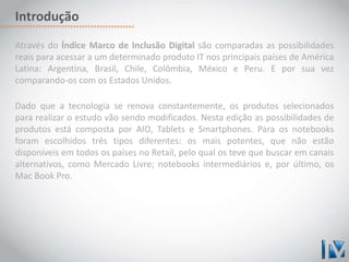 Introdução 
Através do Índice Marco de Inclusão Digital são comparadas as possibilidades 
reais para acessar a um determinado produto IT nos principais países de América 
Latina: Argentina, Brasil, Chile, Colômbia, México e Peru. E por sua vez 
comparando-os com os Estados Unidos. 
Dado que a tecnologia se renova constantemente, os produtos selecionados 
para realizar o estudo vão sendo modificados. Nesta edição as possibilidades de 
produtos está composta por AIO, Tablets e Smartphones. Para os notebooks 
foram escolhidos três tipos diferentes: os mais potentes, que não estão 
disponíveis em todos os países no Retail, pelo qual os teve que buscar em canais 
alternativos, como Mercado Livre; notebooks intermediários e, por último, os 
Mac Book Pro. 
 