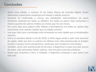 Conclusões 
• Nesta nova edição, o número 17 do Índice Marco de Inclusão Digital, foram 
detectadas importantes mudanças em relação à edição anterior. 
• Somente foi melhorado o acesso nos Notebooks Intermediários (os quais 
vínhamos medindo em todas as edições). Em todos os países hoje necessitam a 
mesma quantia de salários médios ou menos que há seis meses. 
• Por outro lado, para adquirir AIO, Tablets e Smartphones em todos os países hoje 
necessitam mais salários médios que na edição anterior. 
• Isso quer dizer que a tecnologia está renovando-se mais rápido que as atualizações 
salariais. 
• Como já acontece desde o ano de 2010, o Chile segue sendo o país mais acessível 
da região, dado que tem os salários em dólares mais altos (excetuando os Estados 
Unidos) e preços muito competitivos, ainda que nem sempre os mais baixos. 
• Também, como vem acontecendo há 10 anos, a Argentina é o país com pior acesso 
de todos, não tanto pelos baixos salários, mas sim pelo custo dos produtos. 
• Desde que incluímos o Peru à medição, a Argentina comparte o pior posto com 
este país. 
 