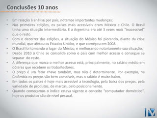 Conclusões 10 anos 
• Em relação à análise por país, notamos importantes mudanças: 
• Nas primeiras edições, os países mais acessíveis eram México e Chile. O Brasil 
tinha uma situação intermediária. E a Argentina era até 3 vezes mais “inacessível” 
que o resto. 
• Com o decorrer das edições, a situação do México foi piorando, diante da crise 
mundial, que afetou os Estados Unidos, e que começou em 2008. 
• O Brasil foi tomando o lugar do México, e melhorando notoriamente sua situação. 
• Desde 2010 o Chile se consolida como o país com melhor acesso e consegue se 
separar do resto. 
• A diferença que marca o melhor acesso está, principalmente, no salário médio em 
dólares que recebem os trabalhadores. 
• O preço é um fator chave também, mas não é determinante. Por exemplo, na 
Colômbia os preços são bem acessíveis, mas o salário é muito baixo. 
• Em todos os países é hoje mais acessível a tecnologia, pela baixa dos preços, pela 
variedade de produtos, de marcas, pelo posicionamento. 
• Quando começamos o índice estava vigente o conceito “computador doméstico”, 
hoje os produtos são de nível pessoal. 
 