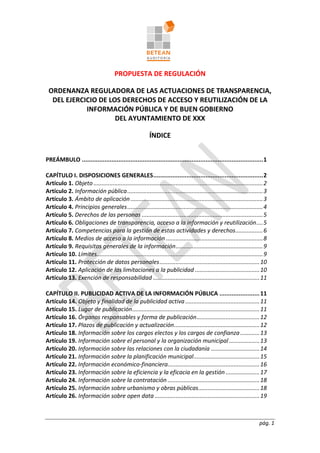 pág. 1
PROPUESTA DE REGULACIÓN
ORDENANZA REGULADORA DE LAS ACTUACIONES DE TRANSPARENCIA,
DEL EJERCICIO DE LOS DERECHOS DE ACCESO Y REUTILIZACIÓN DE LA
INFORMACIÓN PÚBLICA Y DE BUEN GOBIERNO
DEL AYUNTAMIENTO DE XXX
ÍNDICE
PREÁMBULO ........................................................................................................1
CAPÍTULO I. DISPOSICIONES GENERALES...............................................................2
Artículo 1. Objeto.........................................................................................................2
Artículo 2. Información pública....................................................................................3
Artículo 3. Ámbito de aplicación..................................................................................3
Artículo 4. Principios generales....................................................................................4
Artículo 5. Derechos de las personas ...........................................................................5
Artículo 6. Obligaciones de transparencia, acceso a la información y reutilización....5
Artículo 7. Competencias para la gestión de estas actividades y derechos.................6
Artículo 8. Medios de acceso a la información ............................................................8
Artículo 9. Requisitos generales de la información......................................................9
Artículo 10. Límites.......................................................................................................9
Artículo 11. Protección de datos personales..............................................................10
Artículo 12. Aplicación de las limitaciones a la publicidad ........................................10
Artículo 13. Exención de responsabilidad ..................................................................11
CAPÍTULO II. PUBLICIDAD ACTIVA DE LA INFORMACIÓN PÚBLICA .......................11
Artículo 14. Objeto y finalidad de la publicidad activa ..............................................11
Artículo 15. Lugar de publicación...............................................................................11
Artículo 16. Órganos responsables y forma de publicación.......................................12
Artículo 17. Plazos de publicación y actualización.....................................................12
Artículo 18. Información sobre los cargos electos y los cargos de confianza............13
Artículo 19. Información sobre el personal y la organización municipal...................13
Artículo 20. Información sobre las relaciones con la ciudadanía ..............................14
Artículo 21. Información sobre la planificación municipal.........................................15
Artículo 22. Información económico-financiera.........................................................16
Artículo 23. Información sobre la eficiencia y la eficacia en la gestión .....................17
Artículo 24. Información sobre la contratación .........................................................18
Artículo 25. Información sobre urbanismo y obras públicas......................................18
Artículo 26. Información sobre open data .................................................................19
 