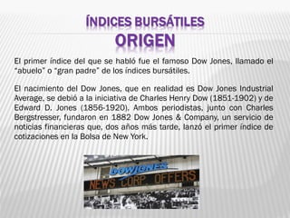 El primer índice del que se habló fue el famoso Dow Jones, llamado el
“abuelo” o “gran padre” de los índices bursátiles.
El nacimiento del Dow Jones, que en realidad es Dow Jones Industrial
Average, se debió a la iniciativa de Charles Henry Dow (1851-1902) y de
Edward D. Jones (1856-1920). Ambos periodistas, junto con Charles
Bergstresser, fundaron en 1882 Dow Jones & Company, un servicio de
noticias financieras que, dos años más tarde, lanzó el primer índice de
cotizaciones en la Bolsa de New York.
 