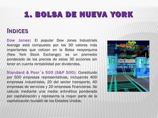 1. BOLSA DE NUEVA YORK1. BOLSA DE NUEVA YORK
ÍNDICESÍNDICES
Dow Jones: El popular Dow Jones Industrials
Average está compuesto por los 30 valores más
importantes que cotizan en la Bolsa neoyorquina
(New York Stock Exchange); es un promedio
ponderado de los precios de estas 30 acciones sin
tener en cuenta rentabilidad por dividendos.
Standard & Poor´s 500 (S&P 500): Constituido
por 500 empresas representativas, incluyendo 400
empresas industriales, 20 del sector transporte, 40
empresas de servicios y 20 empresas financieras. Se
calcula mediante una media aritmética ponderada
por capitalización y representa la mayor parte de la
capitalización bursátil de los Estados Unidos.
 