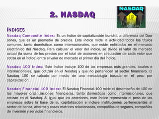 2. NASDAQ2. NASDAQ
ÍNDICESÍNDICES
Nasdaq Composite Index: Es un índice de capitalización bursátil, a diferencia del Dow
Jones, que es un promedio de precios. Este índice mide la actividad todos los títulos
comunes, tanto domésticos como internacionales, que están enlistados en el mercado
electrónico del Nasdaq. Para calcular el valor del índice, se divide el valor de mercado
actual (la suma de los precios por el total de acciones en circulación de cada valor que
cotiza en el índice) entre el valor de mercado el primer día del índice.
Nasdaq 100 Index: Este índice incluye 100 de las empresas más grandes, locales e
internacionales, que cotizan en el Nasdaq y que no pertenecen al sector financiero. El
Nasdaq 100 se calcula por medio de una metodología basada en el peso por
capitalización.
Nasdaq Financial-100 Index: El Nasdaq Financial-100 mide el desempeño de 100 de
las mayores organizaciones financieras, tanto domesticas como internacionales, que
cotizan en el Nasdaq. Al igual que los anteriores, este índice representa el peso de las
empresas sobre la base de su capitalización e incluye instituciones pertenecientes al
sector de banca, ahorros y casas matrices relacionadas, compañías de seguros, compañías
de inversión y servicios financieros.
 