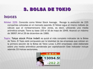 3. BOLSA DE TOKIO3. BOLSA DE TOKIO
ÍNDICESÍNDICES
Nikkei 225: Conocido como Nikkei Stock Average. Recoge la evolución de 225
compañías cotizadas en el mercado japonés. El Nikkei sigue el mismo método de
cálculo que el norteamericano Dow Jones, es decir, utilizando una media
aritmética simple. Tiene su base 100 el 16 de mayo de 1949. Alcanzó un máximo
de 38957,44 el 29 de diciembre de 1989.
Topix: Tokyo stock Price IndeX es quizá el más completo indicador de la Bolsa
de Tokio. El Topix está compuesto por la totalidad de las empresas que cotizan en
la primera sección de la Bolsa de Tokio (unas 1.250 empresas); está elaborado
sobre una media aritmética ponderada por capitalización Este indicador incluye
además 33 índices sectoriales. 
 