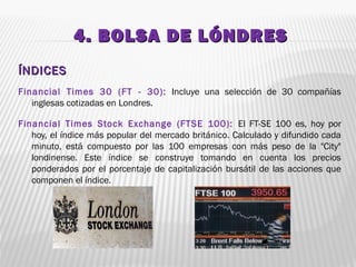 4. BOLSA DE LÓNDRES4. BOLSA DE LÓNDRES
ÍNDICESÍNDICES
Financial Times 30 (FT - 30): Incluye una selección de 30 compañías
inglesas cotizadas en Londres.
Financial Times Stock Exchange (FTSE 100): El FT-SE 100 es, hoy por
hoy, el índice más popular del mercado británico. Calculado y difundido cada
minuto, está compuesto por las 100 empresas con más peso de la "City"
londinense. Este índice se construye tomando en cuenta los precios
ponderados por el porcentaje de capitalización bursátil de las acciones que
componen el índice.
 