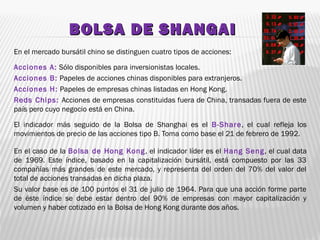BOLSA DE SHANGAIBOLSA DE SHANGAI
En el mercado bursátil chino se distinguen cuatro tipos de acciones:
Acciones A: Sólo disponibles para inversionistas locales.
Acciones B: Papeles de acciones chinas disponibles para extranjeros.
Acciones H: Papeles de empresas chinas listadas en Hong Kong.
Reds Chips: Acciones de empresas constituidas fuera de China, transadas fuera de este
país pero cuyo negocio está en China.
El indicador más seguido de la Bolsa de Shanghai es el B-Share, el cual refleja los
movimientos de precio de las acciones tipo B. Toma como base el 21 de febrero de 1992.
En el caso de la Bolsa de Hong Kong, el indicador líder es el Hang Seng, el cual data
de 1969. Este índice, basado en la capitalización bursátil, está compuesto por las 33
compañías más grandes de este mercado, y representa del orden del 70% del valor del
total de acciones transadas en dicha plaza.
Su valor base es de 100 puntos el 31 de julio de 1964. Para que una acción forme parte
de éste índice se debe estar dentro del 90% de empresas con mayor capitalización y
volumen y haber cotizado en la Bolsa de Hong Kong durante dos años.
 