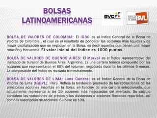 BOLSA DE VALORES DE COLOMBIA: El IGBC es el Índice General de la Bolsa de
Valores de Colombia , el cual es el resultado de ponderar las acciones más liquidas y de
mayor capitalización que se negocian en la Bolsa, es decir aquellas que tienen una mayor
rotación y frecuencia. El valor inicial del índice es 1000 puntos.
BOLSA DE VALORES DE BUENOS AIRES: El Merval es el Índice representativo del
mercado de bursátil de Buenos Aires, Argentina. Es una cartera teórica compuesto por las
acciones que representaron el 80% del volumen negociado durante los últimos 6 meses.
La composición del índice es revisada trimestralmente.
BOLSA DE VALORES DE LIMA: Lima General es el  Índice General de la Bolsa de
Valores de Lima (IGBVL), Perú. Refleja la tendencia promedio de las cotizaciones de las
principales acciones inscritas en la Bolsa, en función de una cartera seleccionada, que
actualmente representa a las 29 acciones más negociadas del mercado. Su cálculo
considera las variaciones de precios y los dividendos o acciones liberadas repartidas, así
como la suscripción de acciones. Su base es 100.
 