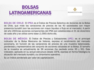 BOLSA DE CHILE: El IPSA es el Índice de Precios Selectivo de Acciones de la Bolsa
de Chile, que mide las variaciones de precios de las 40 sociedades con mayor
presencia bursátil (son las acciones con mayor liquidez o flujo en el mercado). A partir
del año 2003,las acciones componentes del IPSA son establecidas el 31 de diciembre
de cada año y se utiliza como base (1.000) dicho día.
BOLSA DE MÉXICO: El Índice de Precios y Cotizaciones (IPC) es el principal
indicador de la Bolsa Mexicana de Valores, expresa el rendimiento del mercado
accionario, en función de las variaciones de precios de una muestra balanceada,
ponderada y representativa del conjunto de acciones cotizadas en la Bolsa. El tamaño
de la muestra es actualmente de 36 acciones (ha oscilado entre 35 y 50). Este
indicador, aplicado en su actual estructura desde 1978, expresa en forma fidedigna la
situación del mercado bursátil y su dinamismo operativo.
Es un índice ponderado por valor de capitalización.
 