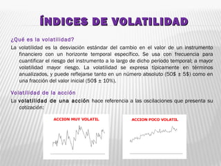 ÍNDICES DE VOLATILIDADÍNDICES DE VOLATILIDAD
¿Qué es la volatilidad?
La volatilidad es la desviación estándar del cambio en el valor de un instrumento
financiero con un horizonte temporal específico. Se usa con frecuencia para
cuantificar el riesgo del instrumento a lo largo de dicho período temporal; a mayor
volatilidad mayor riesgo. La volatilidad se expresa típicamente en términos
anualizados, y puede reflejarse tanto en un número absoluto (50$ ± 5$) como en
una fracción del valor inicial (50$ ± 10%).
Volatilidad de la acción
La volatilidad de una acción hace referencia a las oscilaciones que presenta su
cotización:
 