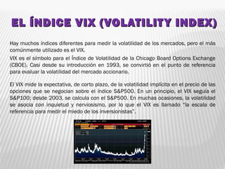 EL ÍNDICE VIX (VOLATILITY INDEX)EL ÍNDICE VIX (VOLATILITY INDEX)
Hay muchos índices diferentes para medir la volatilidad de los mercados, pero el más
comúnmente utilizado es el VIX.
VIX es el símbolo para el Índice de Volatilidad de la Chicago Board Options Exchange
(CBOE). Casi desde su introducción en 1993, se convirtió en el punto de referencia
para evaluar la volatilidad del mercado accionario.
El VIX mide la expectativa, de corto plazo, de la volatilidad implícita en el precio de las
opciones que se negocian sobre el índice S&P500. En un principio, el VIX seguía el
S&P100; desde 2003, se calcula con el S&P500. En muchas ocasiones, la volatilidad
se asocia con inquietud y nerviosismo, por lo que el VIX es llamado “la escala de
referencia para medir el miedo de los inversionistas”.
 