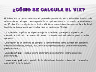 ¿CÓMO SE CALCULA EL VIX?¿CÓMO SE CALCULA EL VIX?
El índice VIX se calcula tomando el promedio ponderado de la volatilidad implícita de
ocho opciones call y put. La escogencia de las opciones tiene un promedio de vencimiento
de 30 días. Por consiguiente, el índice VIX tiene como intención mostrar la volatilidad
implícita de las opciones sobre índice para un periodo de 30 días.
La volatilidad implícita es el porcentaje de volatilidad que explica el precio del
mercado actualizado de una opción; es el común denominador de los precios de las
opciones.
Una opción es un derecho de comprar o vender bienes como pueden ser acciones,
mercancías básicas, divisas, etc., a un precio preestablecido dentro de un periodo
predeterminado.
Una opción call  le da al dueño el derecho de comprar el valor a un precio
determinado.
Una opción put  es lo opuesto: le da al dueño el derecho, o la opción , de vender
una acción a cierto precio. 
 
