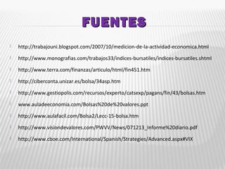 FUENTESFUENTES
 http://trabajouni.blogspot.com/2007/10/medicion-de-la-actividad-economica.html
 http://www.monografias.com/trabajos33/indices-bursatiles/indices-bursatiles.shtml
 http://www.terra.com/finanzas/articulo/html/fin451.htm
 http://ciberconta.unizar.es/bolsa/34asp.htm
 http://www.gestiopolis.com/recursos/experto/catsexp/pagans/fin/43/bolsas.htm
 www.auladeeconomia.com/Bolsas%20de%20valores.ppt
 http://www.aulafacil.com/Bolsa2/Lecc-15-bolsa.htm
 http://www.visiondevalores.com/PWVV/News/071213_Informe%20diario.pdf
 http://www.cboe.com/International/Spanish/Strategies/Advanced.aspx#VIX
 