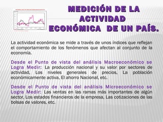 MEDICIÓN DE LAMEDICIÓN DE LA
ACTIVIDADACTIVIDAD
ECONÓMICA DE UN PAÍS.ECONÓMICA DE UN PAÍS.
La actividad económica se mide a través de unos índices que reflejan
el comportamiento de los fenómenos que afectan al conjunto de la
economía.
Desde el Punto de vista del análisis Macroeconómico se
Logra Medir: La producción nacional y su valor por sectores de
actividad, Los niveles generales de precios, La población
económicamente activa, El ahorro Nacional, etc.
Desde el Punto de vista del análisis Microeconómico se
Logra Medir: Las ventas en las ramas más importantes de algún
sector, Los estados financieros de la empresa, Las cotizaciones de las
bolsas de valores, etc.
 