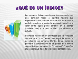 ¿QUÉ ES UN ÍNDICE?¿QUÉ ES UN ÍNDICE?
Los números índices son herramientas estadísticas
que permiten medir el cambio relativo que
experimenta una variable durante un determinado
período; es decir la variación en precio, cantidad o
valor entre algún punto anterior en el tiempo
(período base) y un período dado (usualmente el
actual).
Un índice es un número abstracto que se construye
con distintos componentes para seguir la evolución
de ellos en su conjunto. Dentro de un índice se
pondera la participación de las partes en el mismo
según distintos criterios. La "ponderación" significa
el peso relativo de cada uno de sus componentes.
 
