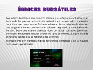 ÍNDICES BURSÁTILESÍNDICES BURSÁTILES
Los índices bursátiles son números índices que reflejan la evolución en el
tiempo de los precios de los títulos cotizados en un mercado. La muestra
de activos que componen el índice obedece a ciertos criterios de elección
que en general tienen que ver con el volumen negociado y la capitalización
bursátil. Dado que existen distintos tipos de títulos cotizados (acciones,
derivados) se pueden calcular diferentes tipos de índices, aunque los más
conocidos son los que se refieren a las acciones.
Técnicamente son números índices temporales complejos y en la mayoría
de los casos ponderados.
 