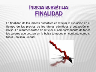 La finalidad de los índices bursátiles es reflejar la evolución en el
tiempo de los precios de los títulos admitidos a cotización en
Bolsa. En resumen tratan de reflejar el comportamiento de todos
los valores que cotizan en la bolsa tomados en conjunto como si
fuera una sola unidad.
 