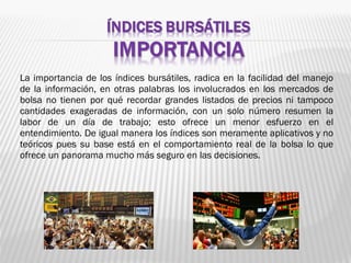 La importancia de los índices bursátiles, radica en la facilidad del manejo
de la información, en otras palabras los involucrados en los mercados de
bolsa no tienen por qué recordar grandes listados de precios ni tampoco
cantidades exageradas de información, con un solo número resumen la
labor de un día de trabajo; esto ofrece un menor esfuerzo en el
entendimiento. De igual manera los índices son meramente aplicativos y no
teóricos pues su base está en el comportamiento real de la bolsa lo que
ofrece un panorama mucho más seguro en las decisiones.
 