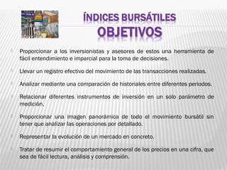  Proporcionar a los inversionistas y asesores de estos una herramienta de
fácil entendimiento e imparcial para la toma de decisiones.
 Llevar un registro efectivo del movimiento de las transacciones realizadas.
 Analizar mediante una comparación de historiales entre diferentes periodos.
 Relacionar diferentes instrumentos de inversión en un solo parámetro de
medición.
 Proporcionar una imagen panorámica de todo el movimiento bursátil sin
tener que analizar las operaciones por detallado.
 Representar la evolución de un mercado en concreto.
 Tratar de resumir el comportamiento general de los precios en una cifra, que
sea de fácil lectura, análisis y comprensión.
 
