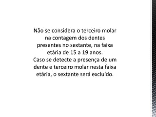 Não se considera o terceiro molar
    na contagem dos dentes
 presentes no sextante, na faixa
      etária de 15 a 19 anos.
Caso se detecte a presença de um
dente e terceiro molar nesta faixa
 etária, o sextante será excluído.
 