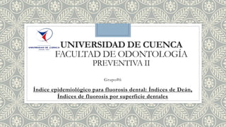 UNIVERSIDAD DE CUENCA
FACULTAD DE ODONTOLOGÍA
PREVENTIVA II
Grupo#6
Índice epidemiológico para fluorosis dental: Índices de Deán,
Índices de fluorosis por superficie dentales
 