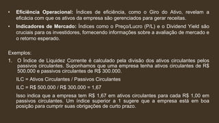 • Eficiência Operacional: Índices de eficiência, como o Giro do Ativo, revelam a
eficácia com que os ativos da empresa são gerenciados para gerar receitas.
• Indicadores de Mercado: Índices como o Preço/Lucro (P/L) e o Dividend Yield são
cruciais para os investidores, fornecendo informações sobre a avaliação de mercado e
o retorno esperado.
Exemplos:
1. O Índice de Liquidez Corrente é calculado pela divisão dos ativos circulantes pelos
passivos circulantes. Suponhamos que uma empresa tenha ativos circulantes de R$
500.000 e passivos circulantes de R$ 300.000.
ILC = Ativos Circulantes / Passivos Circulantes
ILC = R$ 500.000 / R$ 300.000 = 1,67
Isso indica que a empresa tem R$ 1,67 em ativos circulantes para cada R$ 1,00 em
passivos circulantes. Um índice superior a 1 sugere que a empresa está em boa
posição para cumprir suas obrigações de curto prazo.
 