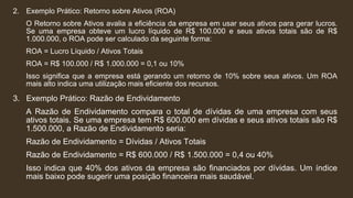 2. Exemplo Prático: Retorno sobre Ativos (ROA)
O Retorno sobre Ativos avalia a eficiência da empresa em usar seus ativos para gerar lucros.
Se uma empresa obteve um lucro líquido de R$ 100.000 e seus ativos totais são de R$
1.000.000, o ROA pode ser calculado da seguinte forma:
ROA = Lucro Líquido / Ativos Totais
ROA = R$ 100.000 / R$ 1.000.000 = 0,1 ou 10%
Isso significa que a empresa está gerando um retorno de 10% sobre seus ativos. Um ROA
mais alto indica uma utilização mais eficiente dos recursos.
3. Exemplo Prático: Razão de Endividamento
A Razão de Endividamento compara o total de dívidas de uma empresa com seus
ativos totais. Se uma empresa tem R$ 600.000 em dívidas e seus ativos totais são R$
1.500.000, a Razão de Endividamento seria:
Razão de Endividamento = Dívidas / Ativos Totais
Razão de Endividamento = R$ 600.000 / R$ 1.500.000 = 0,4 ou 40%
Isso indica que 40% dos ativos da empresa são financiados por dívidas. Um índice
mais baixo pode sugerir uma posição financeira mais saudável.
 