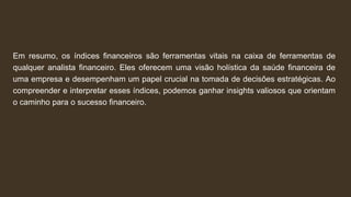Em resumo, os índices financeiros são ferramentas vitais na caixa de ferramentas de
qualquer analista financeiro. Eles oferecem uma visão holística da saúde financeira de
uma empresa e desempenham um papel crucial na tomada de decisões estratégicas. Ao
compreender e interpretar esses índices, podemos ganhar insights valiosos que orientam
o caminho para o sucesso financeiro.
 