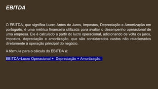 EBITDA
O EBITDA, que significa Lucro Antes de Juros, Impostos, Depreciação e Amortização em
português, é uma métrica financeira utilizada para avaliar o desempenho operacional de
uma empresa. Ele é calculado a partir do lucro operacional, adicionando de volta os juros,
impostos, depreciação e amortização, que são considerados custos não relacionados
diretamente à operação principal do negócio.
A fórmula para o cálculo do EBITDA é:
EBITDA=Lucro Operacional + Depreciação + Amortização.
 