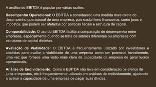 A análise do EBITDA é popular por várias razões:
Desempenho Operacional: O EBITDA é considerado uma medida mais direta do
desempenho operacional de uma empresa, pois exclui itens financeiros, como juros e
impostos, que podem ser afetados por políticas fiscais e estrutura de capital.
Comparabilidade: O uso do EBITDA facilita a comparação de desempenho entre
empresas, especialmente quando se trata de setores diferentes ou empresas com
estruturas de capital distintas.
Avaliação de Viabilidade: O EBITDA é frequentemente utilizado por investidores e
analistas para avaliar a viabilidade de uma empresa como um potencial investimento,
uma vez que fornece uma visão mais clara da capacidade da empresa de gerar lucros
operacionais.
Análise de Endividamento: Como o EBITDA não leva em consideração os efeitos de
juros e impostos, ele é frequentemente utilizado em análises de endividamento, ajudando
a avaliar a capacidade de uma empresa de pagar suas dívidas.
 