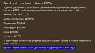 Exemplo prático para ilustrar o cálculo do EBITDA.
Suponha que você está analisando o desempenho financeiro de uma empresa fictícia
chamada ABC Inc. e tem as seguintes informações para um determinado período:
Receita Total: $1.000.000
Custos Operacionais: $600.000
Depreciação: $50.000
Amortização: $20.000
Juros: $30.000
Impostos: $15.000
A partir dessas informações, podemos calcular o EBITDA usando a fórmula mencionada
anteriormente:
EBITDA=(ReceitaTotal−CustosOperacionais)+Depreciação + Amortização
 