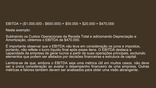 EBITDA = ($1.000.000 - $600.000) + $50.000 + $20.000 = $470.000
Neste exemplo:
Subtraindo os Custos Operacionais da Receita Total e adicionando Depreciação e
Amortização, obtemos o EBITDA de $470.000.
É importante observar que o EBITDA não leva em consideração os juros e impostos,
portanto, não reflete o lucro líquido final após esses itens. O EBITDA destaca a
capacidade da empresa de gerar lucros a partir de suas operações principais, excluindo
elementos que podem ser afetados por decisões financeiras e estrutura de capital.
Lembre-se de que, embora o EBITDA seja uma métrica útil em muitos casos, não deve
ser a única consideração ao avaliar o desempenho financeiro de uma empresa. Outras
métricas e fatores também devem ser analisados para obter uma visão abrangente.
 
